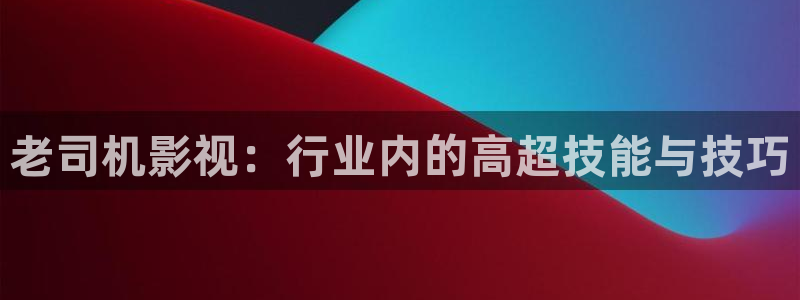 麻豆电影免费版：老司机影视：行业内的高超技能与技巧